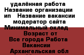 удалённая работа › Название организации ­ ип › Название вакансии ­ модератор сайта › Минимальный оклад ­ 39 500 › Возраст от ­ 18 - Все города Работа » Вакансии   . Архангельская обл.,Мирный г.